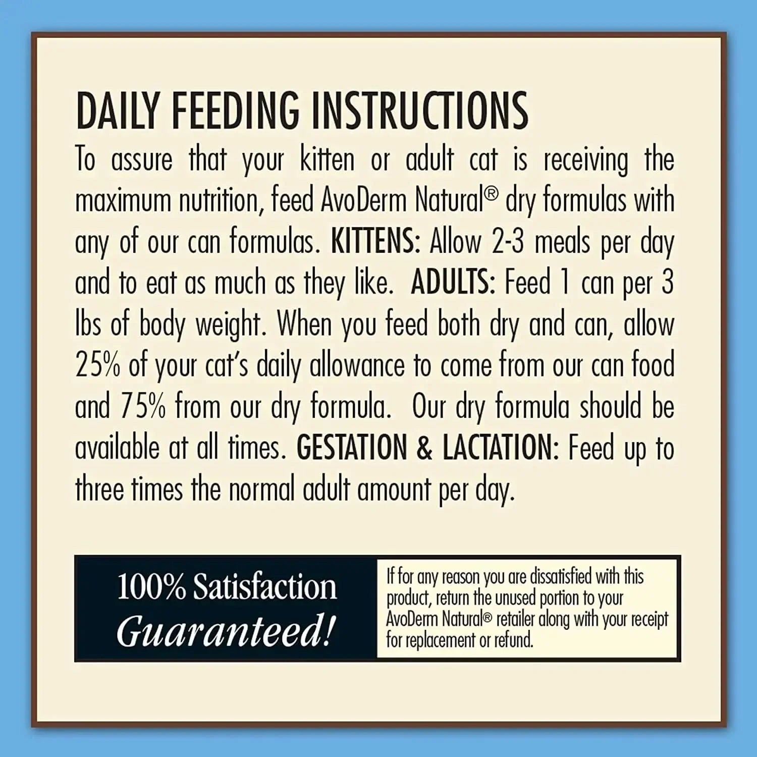 The AvoDerm Grain Free Tuna & Crab Entree in Gravy Canned Cat Food 24ea includes feeding guidelines for kittens, adults, and pregnant/nursing cats, a 100% satisfaction guarantee, and return instructions if you’re not satisfied.